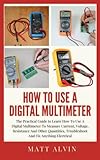 How To Use A Digital Multimeter: The Practical Guide to Learn How To Use A Digital Multimeter To Measure Current, Voltage, Resistance And Other Quantities, Troubleshoot And Fix Anything Electrical