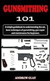 GUNSMITHING IOI: A simple guidebook to understanding the art, basic techniques of gunsmithing, gun repair, modification and maintenance for beginners