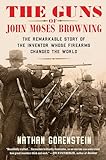 The Guns of John Moses Browning: The Remarkable Story of the Inventor Whose Firearms Changed the World