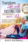 Transform Your Life With Intermittent Fasting For Women Over 50: 5 Major Principles To Help You Lose Weight And Revitalize Your Body