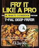Fry It Like A Pro The Ultimate Cookbook for Your T-fal Deep Fryer: An Independent Guide to the Absolute Best 103 Fryer Recipes You Have to Cook Before You Die