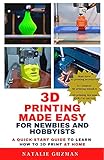 3D Printing Made Easy for Newbies and Hobbyists: A Quick-Start Guide to Learn How to 3D Print at Home