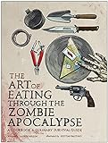 The Art of Eating Through the Zombie Apocalypse: A Cookbook and Culinary Survival Guide